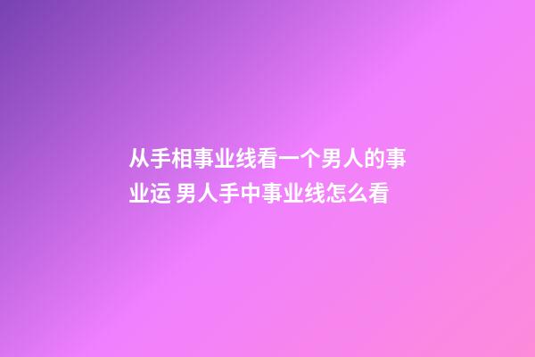 从手相事业线看一个男人的事业运 男人手中事业线怎么看